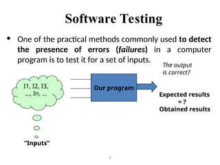 6
Software Testing
• One of the practical methods commonly used to detect
the presence of errors (failures) in a computer
program is to test it for a set of inputs.
Our program
The output
is correct?
I1, I2, I3,
…, In, … Expected results
= ?
Obtained results
“Inputs”
 