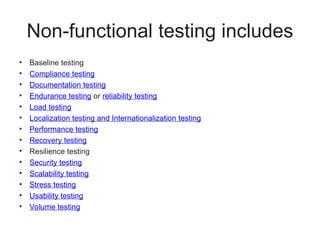 Non-functional testing includes
• Baseline testing
• Compliance testing
• Documentation testing
• Endurance testing or reliability testing
• Load testing
• Localization testing and Internationalization testing
• Performance testing
• Recovery testing
• Resilience testing
• Security testing
• Scalability testing
• Stress testing
• Usability testing
• Volume testing
 