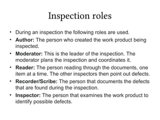 Inspection roles
• During an inspection the following roles are used.
• Author: The person who created the work product being
inspected.
• Moderator: This is the leader of the inspection. The
moderator plans the inspection and coordinates it.
• Reader: The person reading through the documents, one
item at a time. The other inspectors then point out defects.
• Recorder/Scribe: The person that documents the defects
that are found during the inspection.
• Inspector: The person that examines the work product to
identify possible defects.
 