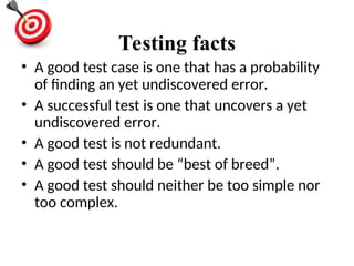 Testing facts
• A good test case is one that has a probability
of finding an yet undiscovered error.
• A successful test is one that uncovers a yet
undiscovered error.
• A good test is not redundant.
• A good test should be “best of breed”.
• A good test should neither be too simple nor
too complex.
 
