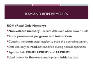 RAM AND ROM MEMORIES
ROM (Read Only Memory)
Non-volatile memory – retains data even when power is off.
Stores permanent programs and instructions.
Contains the bootstrap loader to start the operating system.
Data can only be read, not modified during normal operation.
Types include PROM, EPROM, and EEPROM.
Used mainly for firmware and system initialization.
 