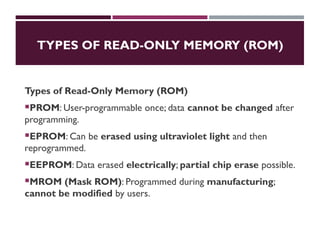 TYPES OF READ-ONLY MEMORY (ROM)
Types of Read-Only Memory (ROM)
PROM: User-programmable once; data cannot be changed after
programming.
EPROM: Can be erased using ultraviolet light and then
reprogrammed.
EEPROM: Data erased electrically; partial chip erase possible.
MROM (Mask ROM): Programmed during manufacturing;
cannot be modified by users.
 