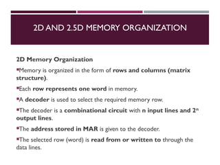 2D AND 2.5D MEMORY ORGANIZATION
2D Memory Organization
Memory is organized in the form of rows and columns (matrix
structure).
Each row represents one word in memory.
A decoder is used to select the required memory row.
The decoder is a combinational circuit with n input lines and 2ⁿ
output lines.
The address stored in MAR is given to the decoder.
The selected row (word) is read from or written to through the
data lines.
 
