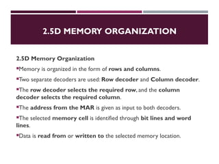 2.5D MEMORY ORGANIZATION
2.5D Memory Organization
Memory is organized in the form of rows and columns.
Two separate decoders are used: Row decoder and Column decoder.
The row decoder selects the required row, and the column
decoder selects the required column.
The address from the MAR is given as input to both decoders.
The selected memory cell is identified through bit lines and word
lines.
Data is read from or written to the selected memory location.
 