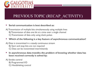 PREVIOUS TOPIC (RECAP_ACTIVITY)
 Serial communication is best described as:
A) Transmission of multiple bits simultaneously using multiple lines
B)Transmission of data one bit at a time over a single channel
C) Transmission of data only using clock pulses
 Which of the following is a key feature of asynchronous communication?
A) Data is transmitted in a steady continuous stream
B) Start and stop bits are not required
C) Data can be transmitted intermittently
 In asynchronous data transfer, the problem of knowing whether data has
been received correctly is solved by:
A) Strobe control
B) Programmed I/O
C) Handshaking control
 