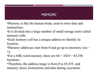 MEMORY
•Memory is like the human brain, used to store data and
instructions.
•It is divided into a large number of small storage units called
memory cells.
•Each memory cell has a unique address to identify its
location.
•Memory addresses start from 0 and go up to (memory size −
1).
•For a 64K-word memory, there are 64 × 1024 = 65,536
locations.
•Therefore, the address range is from 0 to 65,535, and
memory stores instructions and data during execution.
 