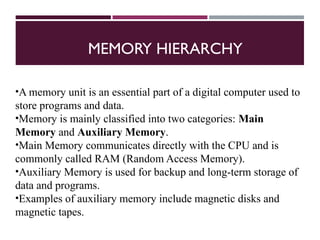 MEMORY HIERARCHY
•A memory unit is an essential part of a digital computer used to
store programs and data.
•Memory is mainly classified into two categories: Main
Memory and Auxiliary Memory.
•Main Memory communicates directly with the CPU and is
commonly called RAM (Random Access Memory).
•Auxiliary Memory is used for backup and long-term storage of
data and programs.
•Examples of auxiliary memory include magnetic disks and
magnetic tapes.
 