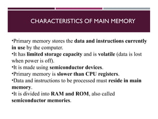 CHARACTERISTICS OF MAIN MEMORY
•Primary memory stores the data and instructions currently
in use by the computer.
•It has limited storage capacity and is volatile (data is lost
when power is off).
•It is made using semiconductor devices.
•Primary memory is slower than CPU registers.
•Data and instructions to be processed must reside in main
memory.
•It is divided into RAM and ROM, also called
semiconductor memories.
 