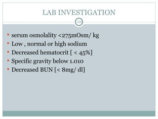 LAB INVESTIGATION
100
 serum osmolality <275mOsm/ kg
 Low , normal or high sodium
 Decreased hematocrit [ < 45%]
 Specific gravity below 1.010
 Decreased BUN [< 8mg/ dl]
 