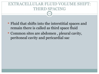 EXTRACELLULAR FLUID VOLUME SHIFT:
THIRD SPACING
102
 Fluid that shifts into the interstitial spaces and
remain there is called as third space fluid
 Common sites are abdomen , pleural cavity,
peritoneal cavity and pericardial sac
 