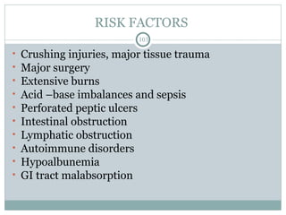 RISK FACTORS
103
• Crushing injuries, major tissue trauma
• Major surgery
• Extensive burns
• Acid –base imbalances and sepsis
• Perforated peptic ulcers
• Intestinal obstruction
• Lymphatic obstruction
• Autoimmune disorders
• Hypoalbunemia
• GI tract malabsorption
 