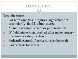 MANAGEMENT
105
Treat the cause
1. For burns and tissue injuries large volume of
isosmolar IV fluid is administered
2. Albumin is administered for protein deficit
3. IV fluid intake is maintained after major surgery
to maintain kidney perfusion
4. Pericardiocentesis if pericarditis is the result
5. Paracentesis for ascitis
 