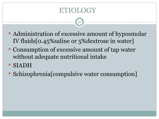 ETIOLOGY
107
 Administration of excessive amount of hyposmolar
IV fluids[0.45%saline or 5%dextrose in water]
 Consumption of excessive amount of tap water
without adequate nutritional intake
 SIADH
 Schizophrenia[compulsive water consumption]
 