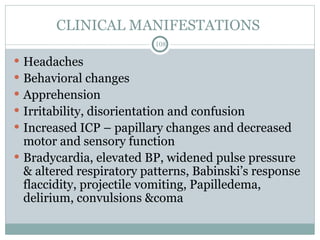 CLINICAL MANIFESTATIONS
108
 Headaches
 Behavioral changes
 Apprehension
 Irritability, disorientation and confusion
 Increased ICP – papillary changes and decreased
motor and sensory function
 Bradycardia, elevated BP, widened pulse pressure
& altered respiratory patterns, Babinski’s response
flaccidity, projectile vomiting, Papilledema,
delirium, convulsions &coma
 