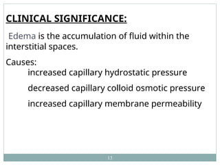 13
CLINICAL SIGNIFICANCE:
Edema is the accumulation of fluid within the
interstitial spaces.
Causes:
increased capillary hydrostatic pressure
decreased capillary colloid osmotic pressure
increased capillary membrane permeability
 