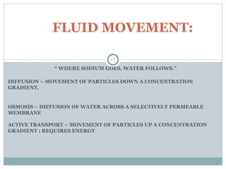 “ WHERE SODIUM GOES, WATER FOLLOWS.”
DIFFUSION – MOVEMENT OF PARTICLES DOWN A CONCENTRATION
GRADIENT.
OSMOSIS – DIFFUSION OF WATER ACROSS A SELECTIVELY PERMEABLE
MEMBRANE
ACTIVE TRANSPORT – MOVEMENT OF PARTICLES UP A CONCENTRATION
GRADIENT ; REQUIRES ENERGY
17
FLUID MOVEMENT:
 