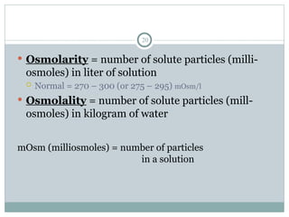 20
 Osmolarity = number of solute particles (milli-
osmoles) in liter of solution
 Normal = 270 – 300 (or 275 – 295) mOsm/l
 Osmolality = number of solute particles (mill-
osmoles) in kilogram of water
mOsm (milliosmoles) = number of particles
in a solution
 