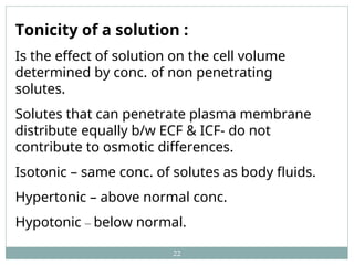 22
Tonicity of a solution :
Is the effect of solution on the cell volume
determined by conc. of non penetrating
solutes.
Solutes that can penetrate plasma membrane
distribute equally b/w ECF & ICF- do not
contribute to osmotic differences.
Isotonic – same conc. of solutes as body fluids.
Hypertonic – above normal conc.
Hypotonic – below normal.
 