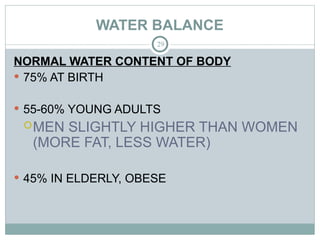 WATER BALANCE
29
NORMAL WATER CONTENT OF BODY
 75% AT BIRTH
 55-60% YOUNG ADULTS
MEN SLIGHTLY HIGHER THAN WOMEN
(MORE FAT, LESS WATER)
 45% IN ELDERLY, OBESE
 