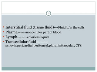 31
 Interstitial fluid (tissue fluid)---Fluid b/w the cells
 Plasma------noncelluler part of blood
 Lymph-------colorless liquid
 Transcellular fluid--------
synovia,pericardial,peritoneal,plural,inttaocular, CFS.
 