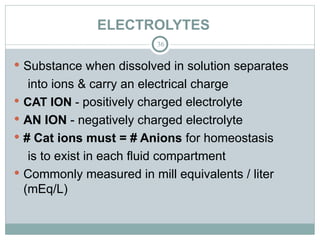 ELECTROLYTES
36
 Substance when dissolved in solution separates
into ions & carry an electrical charge
 CAT ION - positively charged electrolyte
 AN ION - negatively charged electrolyte
 # Cat ions must = # Anions for homeostasis
is to exist in each fluid compartment
 Commonly measured in mill equivalents / liter
(mEq/L)
 