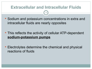 Extracellular and Intracellular Fluids
39
 Sodium and potassium concentrations in extra and
intracellular fluids are nearly opposites
 This reflects the activity of cellular ATP-dependent
sodium-potassium pumps
 Electrolytes determine the chemical and physical
reactions of fluids
 