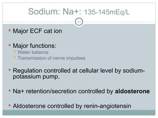 Sodium: Na+: 135-145mEq/L
41
 Major ECF cat ion
 Major functions:
 Water balance
 Transmission of nerve impulses
 Regulation controlled at cellular level by sodium-
potassium pump.
 Na+ retention/secretion controlled by aldosterone
 Aldosterone controlled by renin-angiotensin
 