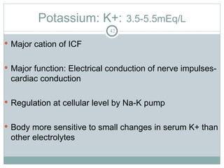 Potassium: K+: 3.5-5.5mEq/L
42
 Major cation of ICF
 Major function: Electrical conduction of nerve impulses-
cardiac conduction
 Regulation at cellular level by Na-K pump
 Body more sensitive to small changes in serum K+ than
other electrolytes
 