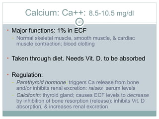 Calcium: Ca++: 8.5-10.5 mg/dl
43
• Major functions: 1% in ECF
– Normal skeletal muscle, smooth muscle, & cardiac
muscle contraction; blood clotting
• Taken through diet. Needs Vit. D. to be absorbed
• Regulation:
– Parathyroid hormone: triggers Ca release from bone
and/or inhibits renal excretion: raises serum levels
– Calcitonin: thyroid gland; causes ECF levels to decrease
by inhibition of bone resorption (release); inhibits Vit. D
absorption, & increases renal excretion
 