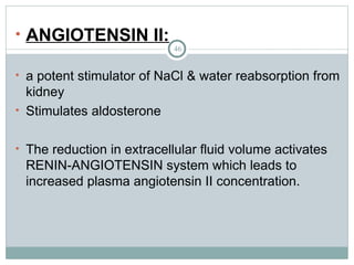 46
• ANGIOTENSIN II:
• a potent stimulator of NaCl & water reabsorption from
kidney
• Stimulates aldosterone
• The reduction in extracellular fluid volume activates
RENIN-ANGIOTENSIN system which leads to
increased plasma angiotensin II concentration.
 