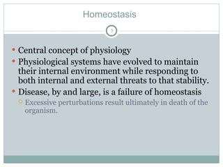Homeostasis
5
 Central concept of physiology
 Physiological systems have evolved to maintain
their internal environment while responding to
both internal and external threats to that stability.
 Disease, by and large, is a failure of homeostasis
 Excessive perturbations result ultimately in death of the
organism.
 