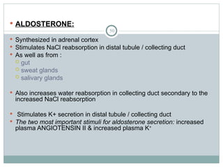 50
 ALDOSTERONE:
 Synthesized in adrenal cortex
 Stimulates NaCl reabsorption in distal tubule / collecting duct
 As well as from :
 gut
 sweat glands
 salivary glands
 Also increases water reabsorption in collecting duct secondary to the
increased NaCl reabsorption
 Stimulates K+ secretion in distal tubule / collecting duct
 The two most important stimuli for aldosterone secretion: increased
plasma ANGIOTENSIN II & increased plasma K+
 