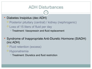 ADH Disturbances
53
 Diabetes Insipidus (dec ADH)
 Posterior pituitary (central) / kidney (nephrogenic)
 Loss of 15 liters of fluid per day
 Treatment: Vasopressin and fluid replacement
 Syndrome of Inappropriate Anti-Diuretic Hormone (SIADH)
(inc ADH)
 Fluid retention (excess)
 Hyponatremia
 Treatment: Diuretics and fluid restriction
 