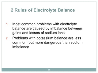 55
2 Rules of Electrolyte Balance
1. Most common problems with electrolyte
balance are caused by imbalance between
gains and losses of sodium ions
2. Problems with potassium balance are less
common, but more dangerous than sodium
imbalance
 