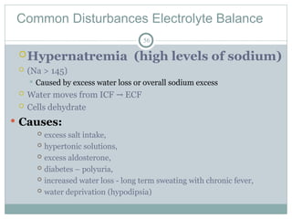Common Disturbances Electrolyte Balance
56
Hypernatremia (high levels of sodium)
 (Na > 145)
 Caused by excess water loss or overall sodium excess
 Water moves from ICF ECF
→
 Cells dehydrate
 Causes:
 excess salt intake,
 hypertonic solutions,
 excess aldosterone,
 diabetes – polyuria,
 increased water loss - long term sweating with chronic fever,
 water deprivation (hypodipsia)
 
