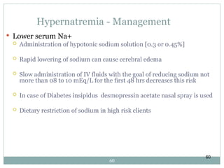 60
Hypernatremia - Management
 Lower serum Na+
 Administration of hypotonic sodium solution [0.3 or 0.45%]
 Rapid lowering of sodium can cause cerebral edema
 Slow administration of IV fluids with the goal of reducing sodium not
more than 08 to 10 mEq/L for the first 48 hrs decreases this risk
 In case of Diabetes insipidus desmopressin acetate nasal spray is used
 Dietary restriction of sodium in high risk clients
60
 