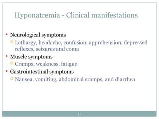 62
Hyponatremia - Clinical manifestations
 Neurological symptoms
 Lethargy, headache, confusion, apprehension, depressed
reflexes, seizures and coma
 Muscle symptoms
 Cramps, weakness, fatigue
 Gastrointestinal symptoms
 Nausea, vomiting, abdominal cramps, and diarrhea
 