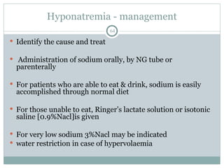 Hyponatremia - management
64
 Identify the cause and treat
 Administration of sodium orally, by NG tube or
parenterally
 For patients who are able to eat & drink, sodium is easily
accomplished through normal diet
 For those unable to eat, Ringer’s lactate solution or isotonic
saline [0.9%Nacl]is given
 For very low sodium 3%Nacl may be indicated
 water restriction in case of hypervolaemia
 