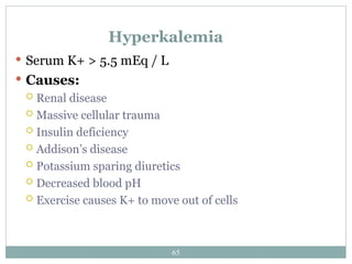 65
Hyperkalemia
 Serum K+ > 5.5 mEq / L
 Causes:
 Renal disease
 Massive cellular trauma
 Insulin deficiency
 Addison’s disease
 Potassium sparing diuretics
 Decreased blood pH
 Exercise causes K+ to move out of cells
 