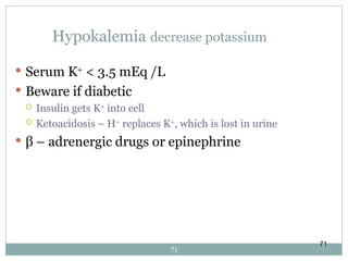 71
Hypokalemia decrease potassium
 Serum K+
< 3.5 mEq /L
 Beware if diabetic
 Insulin gets K+
into cell
 Ketoacidosis – H+
replaces K+
, which is lost in urine
 β – adrenergic drugs or epinephrine
71
 
