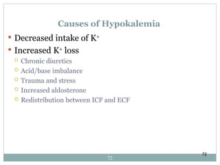 72
Causes of Hypokalemia
 Decreased intake of K+
 Increased K+
loss
 Chronic diuretics
 Acid/base imbalance
 Trauma and stress
 Increased aldosterone
 Redistribution between ICF and ECF
72
 