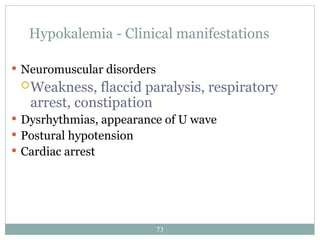 73
Hypokalemia - Clinical manifestations
 Neuromuscular disorders
Weakness, flaccid paralysis, respiratory
arrest, constipation
 Dysrhythmias, appearance of U wave
 Postural hypotension
 Cardiac arrest
 