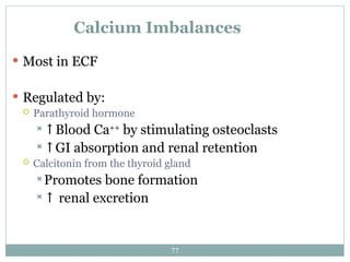 77
Calcium Imbalances
 Most in ECF
 Regulated by:
 Parathyroid hormone
↑Blood Ca++
by stimulating osteoclasts
↑GI absorption and renal retention
 Calcitonin from the thyroid gland
Promotes bone formation
↑ renal excretion
 