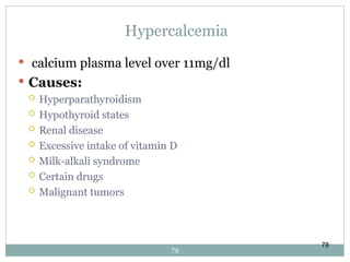 78
Hypercalcemia
 calcium plasma level over 11mg/dl
 Causes:
 Hyperparathyroidism
 Hypothyroid states
 Renal disease
 Excessive intake of vitamin D
 Milk-alkali syndrome
 Certain drugs
 Malignant tumors
78
 