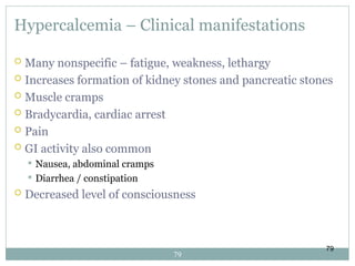 79
Hypercalcemia – Clinical manifestations
 Many nonspecific – fatigue, weakness, lethargy
 Increases formation of kidney stones and pancreatic stones
 Muscle cramps
 Bradycardia, cardiac arrest
 Pain
 GI activity also common
 Nausea, abdominal cramps
 Diarrhea / constipation
 Decreased level of consciousness
79
 