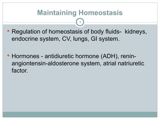 Maintaining Homeostasis
8
 Regulation of homeostasis of body fluids- kidneys,
endocrine system, CV, lungs, GI system.
 Hormones - antidiuretic hormone (ADH), renin-
angiontensin-aldosterone system, atrial natriuretic
factor.
 