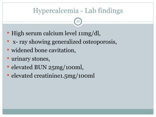 Hypercalcemia - Lab findings
80
 High serum calcium level 11mg/dl,
 x- ray showing generalized osteoporosis,
 widened bone cavitation,
 urinary stones,
 elevated BUN 25mg/100ml,
 elevated creatinine1.5mg/100ml
 