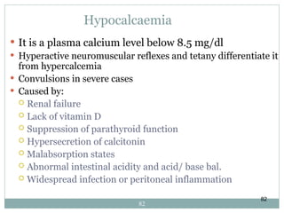 82
Hypocalcaemia
 It is a plasma calcium level below 8.5 mg/dl
 Hyperactive neuromuscular reflexes and tetany differentiate it
from hypercalcemia
 Convulsions in severe cases
 Caused by:
 Renal failure
 Lack of vitamin D
 Suppression of parathyroid function
 Hypersecretion of calcitonin
 Malabsorption states
 Abnormal intestinal acidity and acid/ base bal.
 Widespread infection or peritoneal inflammation
82
 
