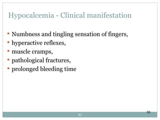 83
Hypocalcemia - Clinical manifestation
 Numbness and tingling sensation of fingers,
 hyperactive reflexes,
 muscle cramps,
 pathological fractures,
 prolonged bleeding time
83
 