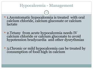 Hypocalcemia - Management
85
 1.Asymtomatic hypocalcemia is treated with oral
calcium chloride, calcium gluconate or calcium
lactate
 2.Tetany from acute hypocalcemia needs IV
calcium chloride or calcium gluconate to avoid
hypotension bradycardia and other dysrythmias
 3.Chronic or mild hypocalcemia can be treated by
consumption of food high in calcium
 